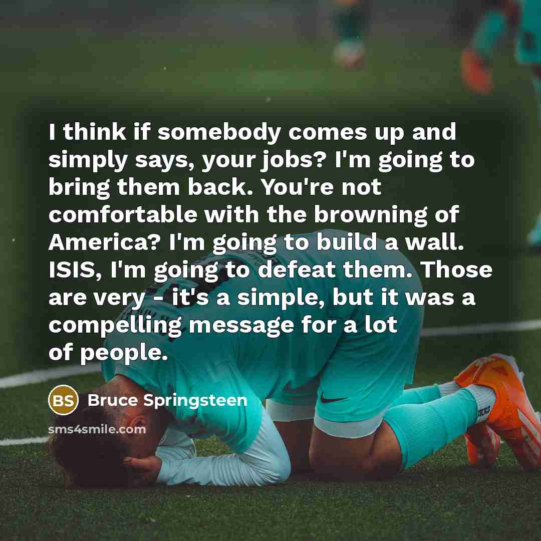 “I think if somebody comes up and simply says, your jobs? I'm going to bring them back. You're not comfortable with the browning of America? I'm going to build a wall. ISIS, I'm going to defeat them. Those are very - it's a simple, but it was a compelling message for a lot of people.” quote by Bruce Springsteen