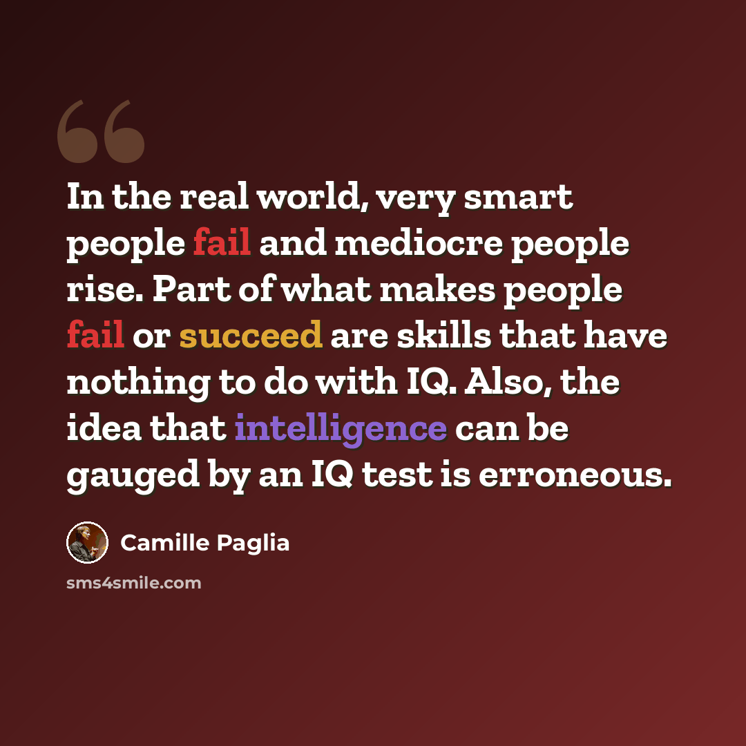 “In the real world, very smart people fail and mediocre people rise. Part of what makes people fail or succeed are skills that have nothing to do with IQ. Also, the idea that intelligence can be gauged by an IQ test is erroneous.” quote by Camille Paglia