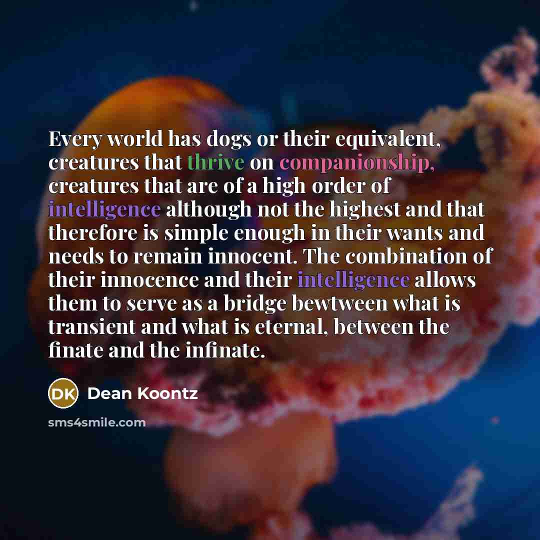 “Every world has dogs or their equivalent, creatures that thrive on companionship, creatures that are of a high order of intelligence although not the highest and that therefore is simple enough in their wants and needs to remain innocent. The combination of their innocence and their intelligence…” quote by Dean Koontz