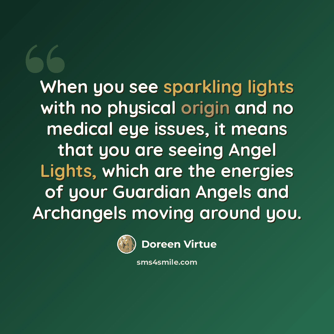 “When you see sparkling lights with no physical origin and no medical eye issues, it means that you are seeing Angel Lights, which are the energies of your Guardian Angels and Archangels moving around you.” quote by Doreen Virtue
