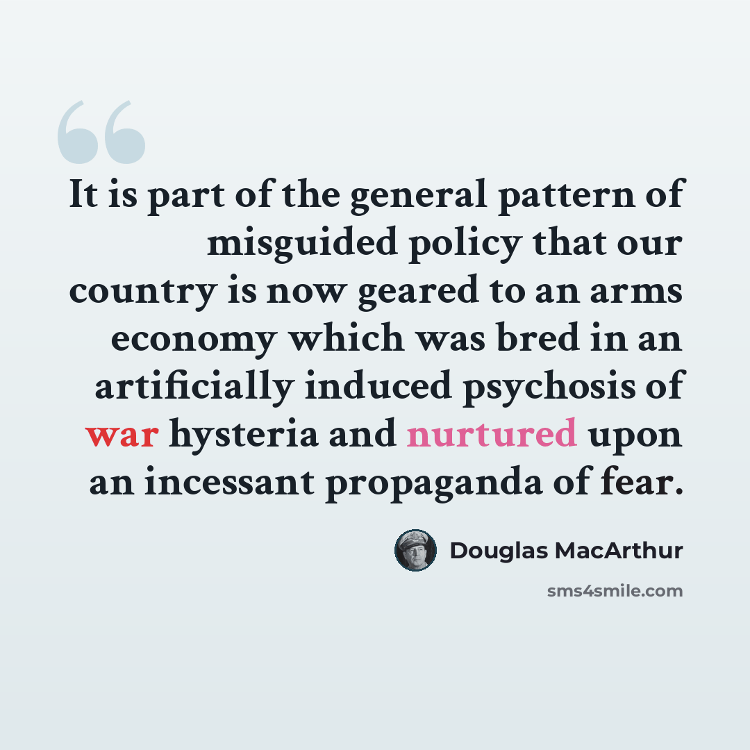 “It is part of the general pattern of misguided policy that our country is now geared to an arms economy which was bred in an artificially induced psychosis of war hysteria and nurtured upon an incessant propaganda of fear.” quote by Douglas MacArthur