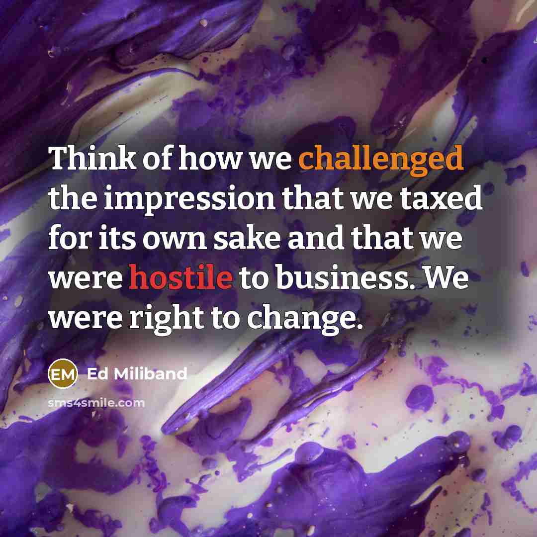 “Think of how we challenged the impression that we taxed for its own sake and that we were hostile to business. We were right to change.” quote by Ed Miliband