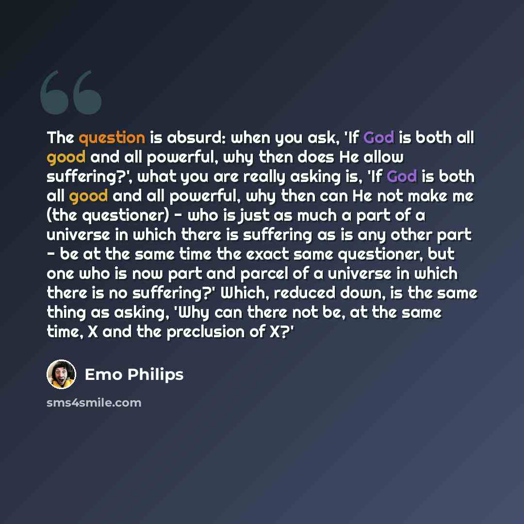 “The question is absurd: when you ask, 'If God is both all good and all powerful, why then does He allow suffering?', what you are really asking is, 'If God is both all good and all powerful, why then can He not make me (the questioner) - who is just as much a part of a universe in which there is…” quote by Emo Philips