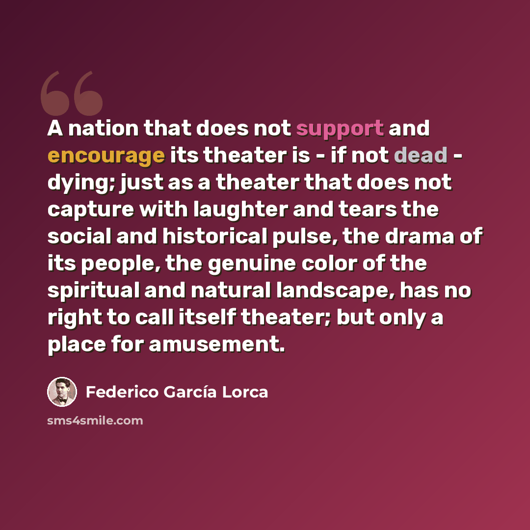 “A nation that does not support and encourage its theater is - if not dead - dying; just as a theater that does not capture with laughter and tears the social and historical pulse, the drama of its people, the genuine color of the spiritual and natural landscape, has no right to call itself…” quote by Federico Garcia Lorca