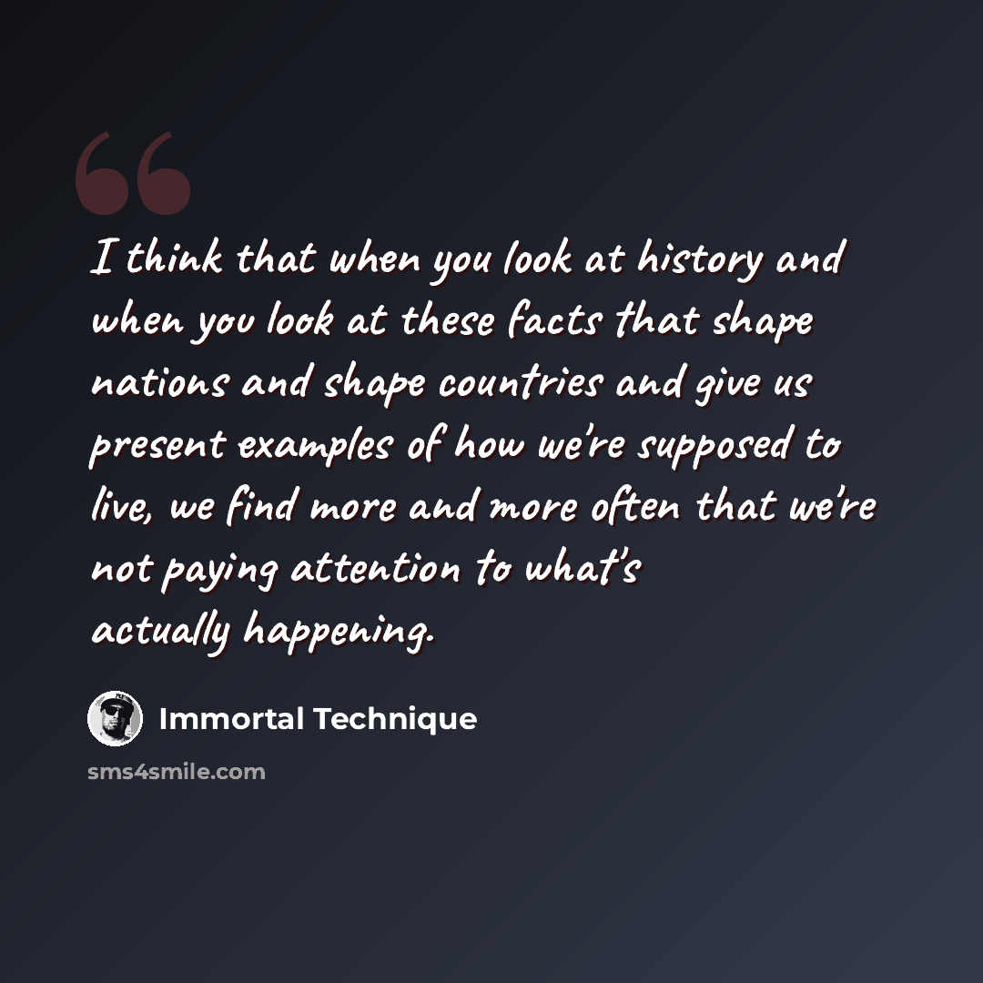 “I think that when you look at history and when you look at these facts that shape nations and shape countries and give us present examples of how we're supposed to live, we find more and more often that we're not paying attention to what's actually happening.” quote by Immortal Technique