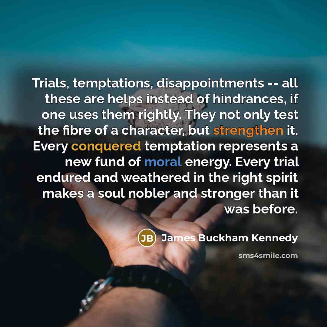 “Trials, temptations, disappointments -- all these are helps instead of hindrances, if one uses them rightly. They not only test the fibre of a character, but strengthen it. Every conquered temptation represents a new fund of moral energy. Every trial endured and weathered in the right spirit makes…” quote by James Buckham Kennedy