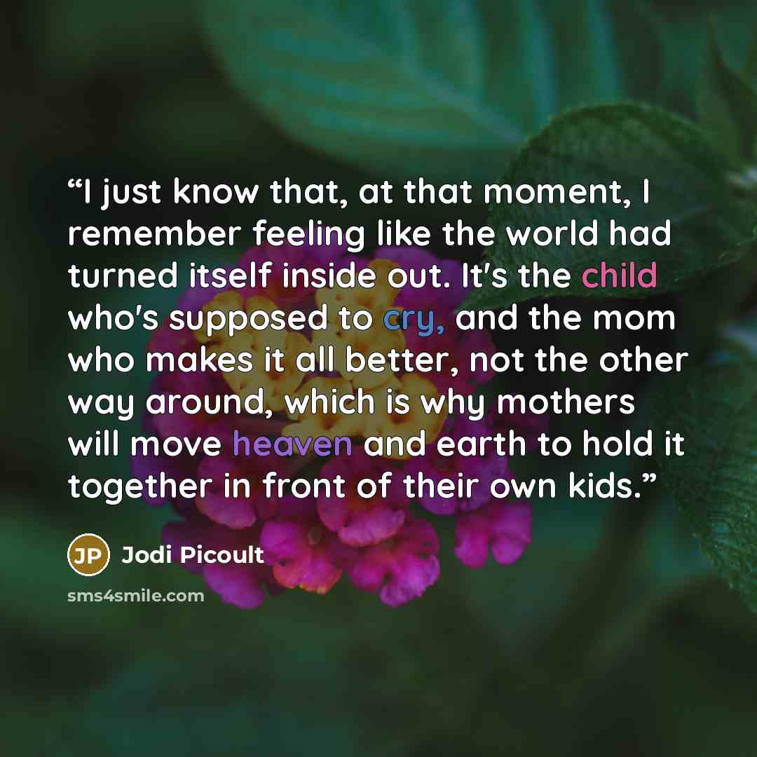 “I just know that, at that moment, I remember feeling like the world had turned itself inside out. It's the child who's supposed to cry, and the mom who makes it all better, not the other way around, which is why mothers will move heaven and earth to hold it together in front of their own kids.” quote by Jodi Picoult