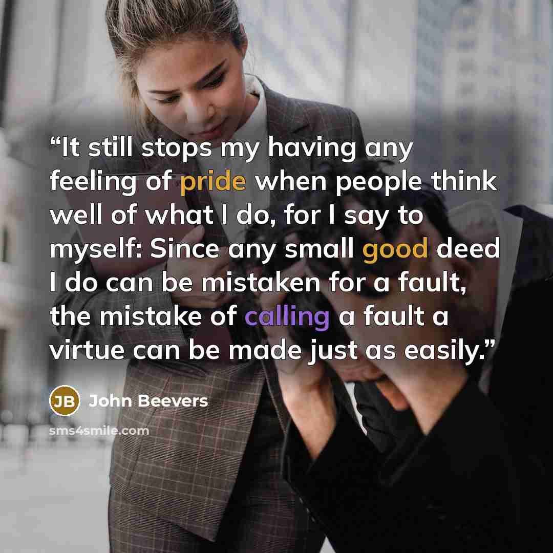 “It still stops my having any feeling of pride when people think well of what I do, for I say to myself: Since any small good deed I do can be mistaken for a fault, the mistake of calling a fault a virtue can be made just as easily.” quote by John Beevers
