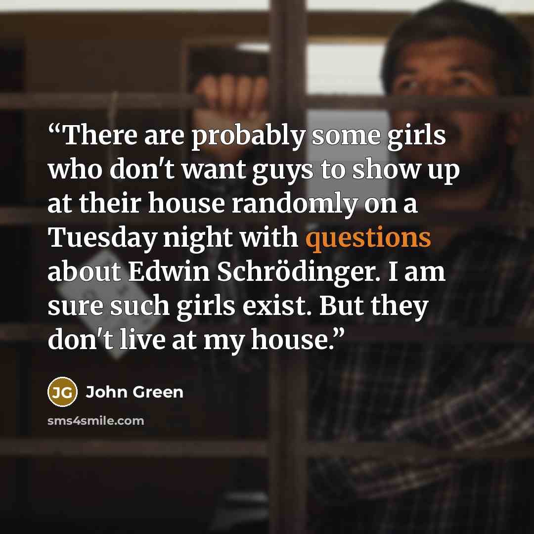 “There are probably some girls who don't want guys to show up at their house randomly on a Tuesday night with questions about Edwin Schrödinger. I am sure such girls exist. But they don't live at my house.” quote by John Green