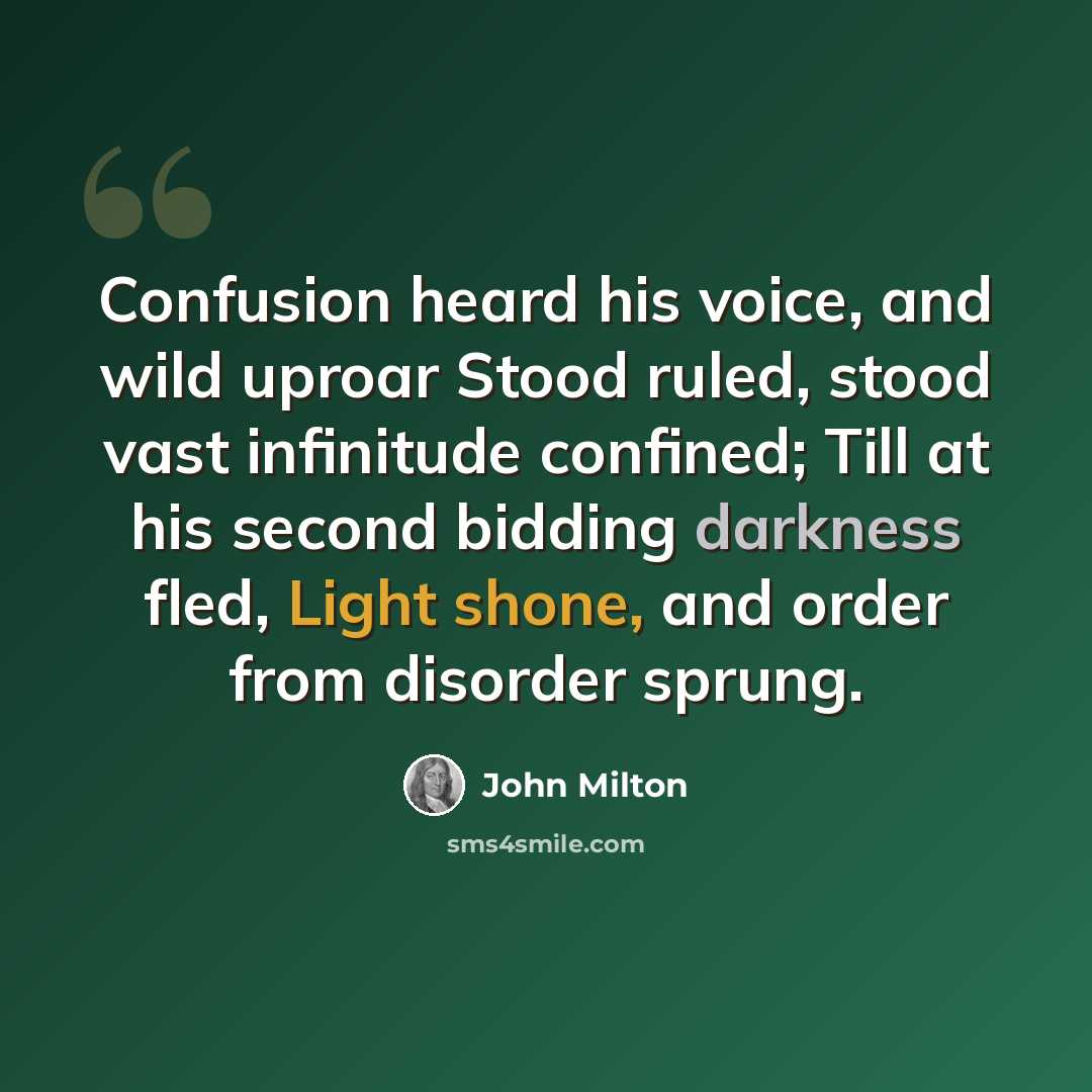 “Confusion heard his voice, and wild uproar Stood ruled, stood vast infinitude confined; Till at his second bidding darkness fled, Light shone, and order from disorder sprung.” quote by John Milton