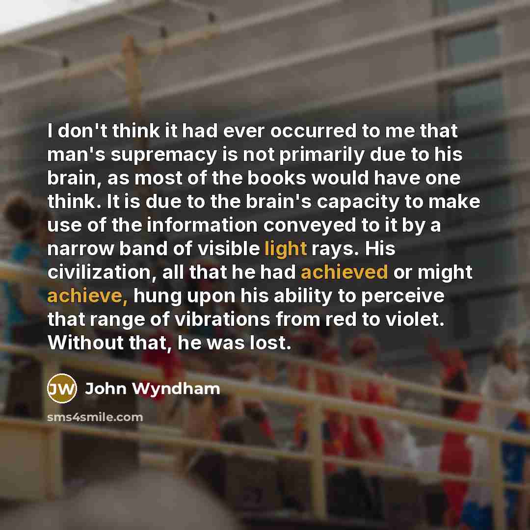 “I don't think it had ever occurred to me that man's supremacy is not primarily due to his brain, as most of the books would have one think. It is due to the brain's capacity to make use of the information conveyed to it by a narrow band of visible light rays. His civilization, all that he had…” quote by John Wyndham