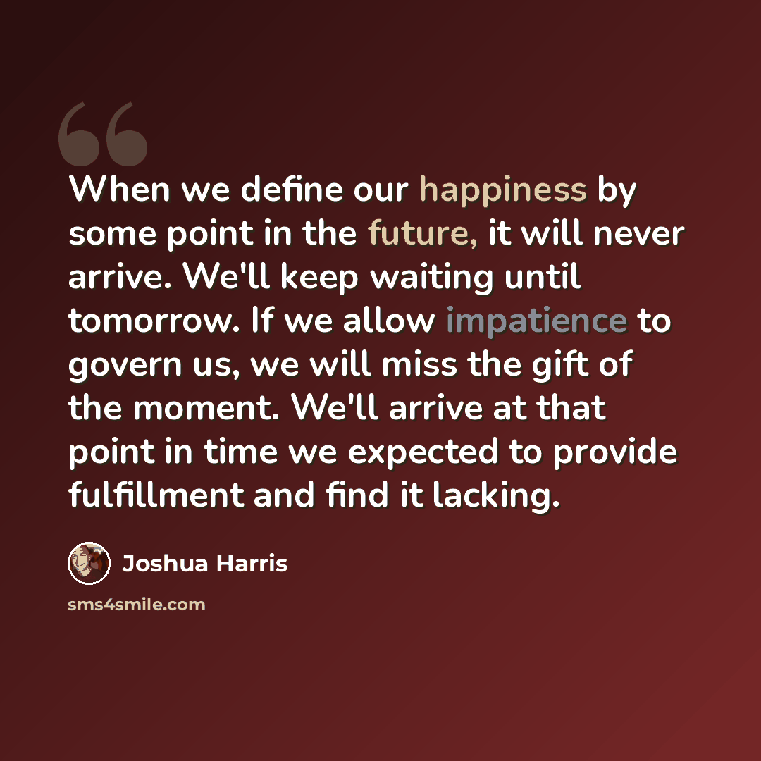 “When we define our happiness by some point in the future, it will never arrive. We'll keep waiting until tomorrow. If we allow impatience to govern us, we will miss the gift of the moment. We'll arrive at that point in time we expected to provide fulfillment and find it lacking.” quote by Joshua Harris
