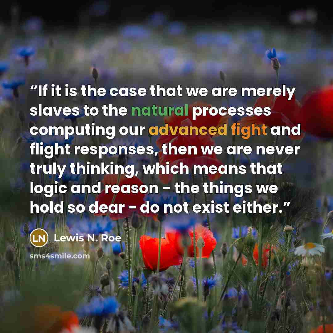 “If it is the case that we are merely slaves to the natural processes computing our advanced fight and flight responses, then we are never truly thinking, which means that logic and reason - the things we hold so dear - do not exist either.” quote by Lewis N. Roe