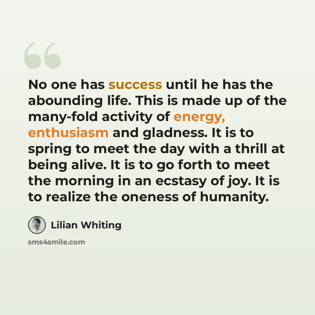 “No one has success until he has the abounding life. This is made up of the many-fold activity of energy, enthusiasm and gladness. It is to spring to meet the day with a thrill at being alive. It is to go forth to meet the morning in an ecstasy of joy. It is to realize the oneness of humanity.” quote by Lilian Whiting
