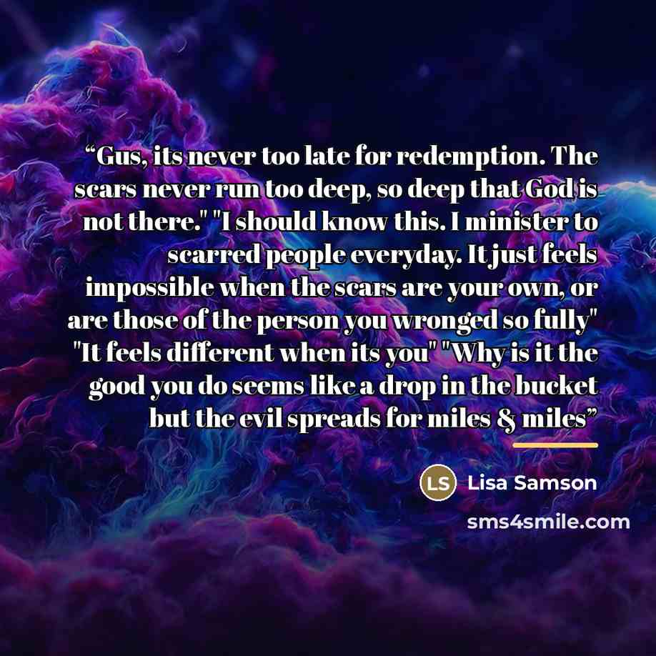 “Gus, its never too late for redemption. The scars never run too deep, so deep that God is not there." "I should know this. I minister to scarred people everyday. It just feels impossible when the scars are your own, or are those of the person you wronged so fully" "It feels different when its you"…” quote by Lisa Samson