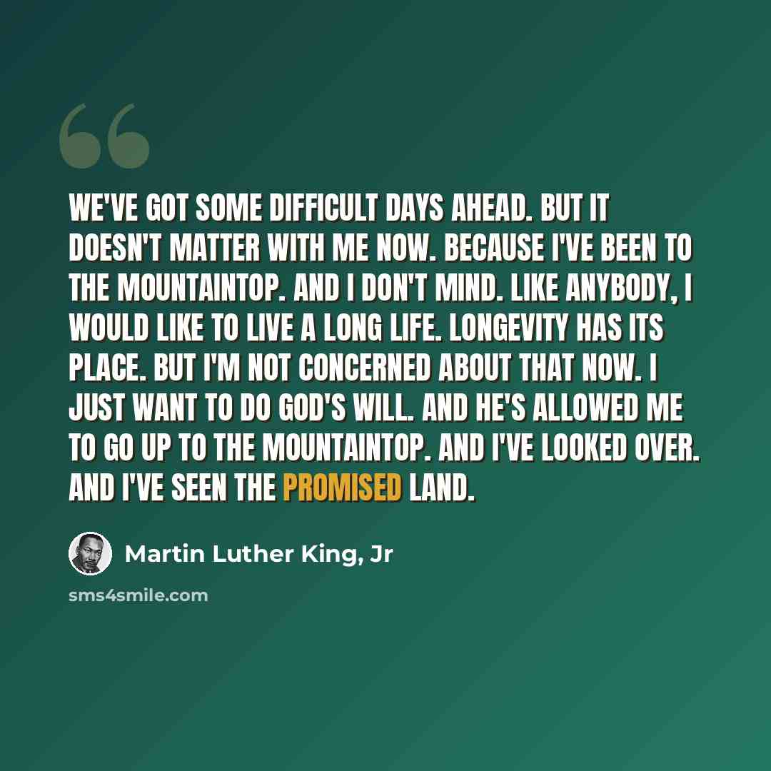 “We've got some difficult days ahead. But it doesn't matter with me now. Because I've been to the mountaintop. And I don't mind. Like anybody, I would like to live a long life. Longevity has its place. But I'm not concerned about that now. I just want to do God's will. And he's allowed me to go up…” quote by Martin Luther King, Jr