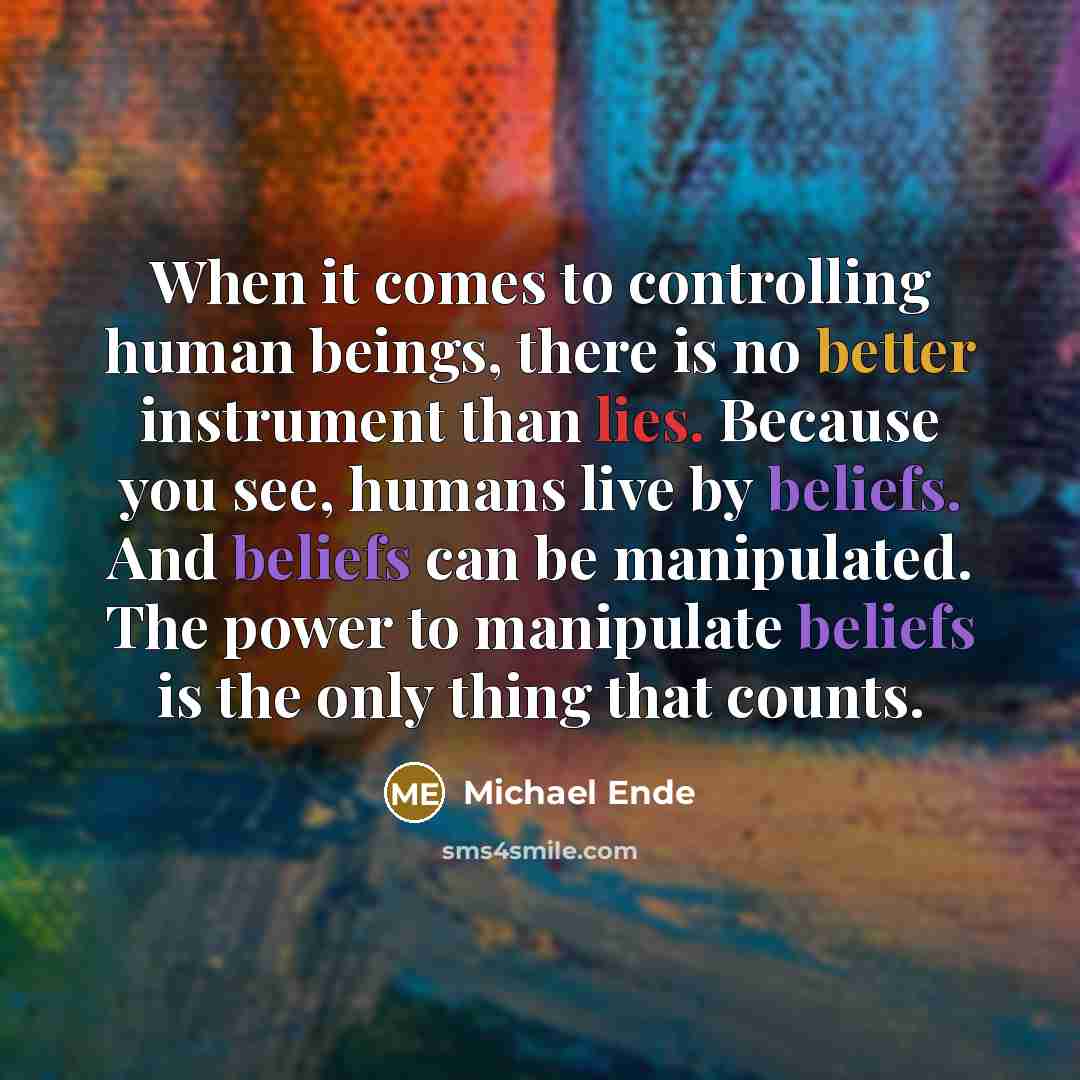 “When it comes to controlling human beings, there is no better instrument than lies. Because you see, humans live by beliefs. And beliefs can be manipulated. The power to manipulate beliefs is the only thing that counts.” quote by Michael Ende