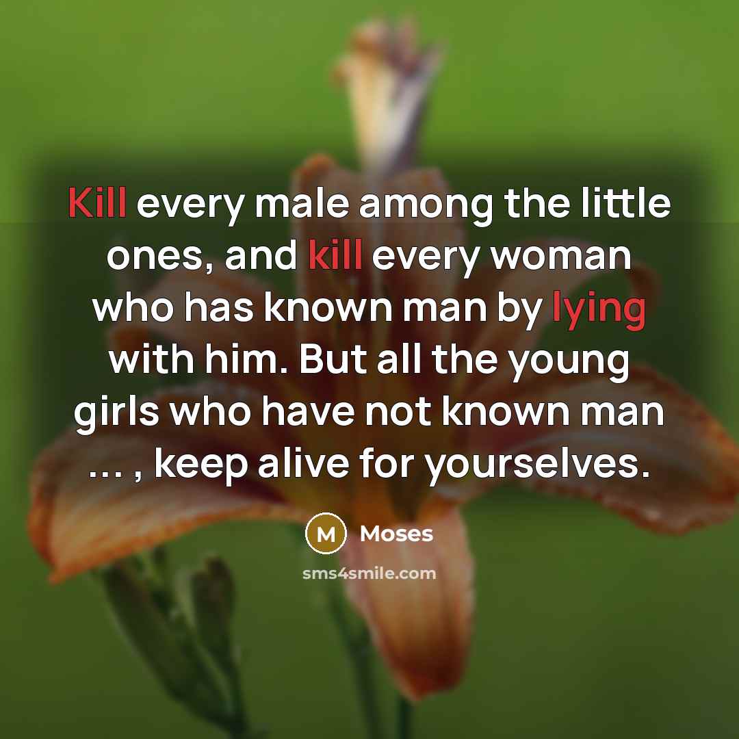 “Kill every male among the little ones, and kill every woman who has known man by lying with him. But all the young girls who have not known man ... , keep alive for yourselves.” quote by Moses