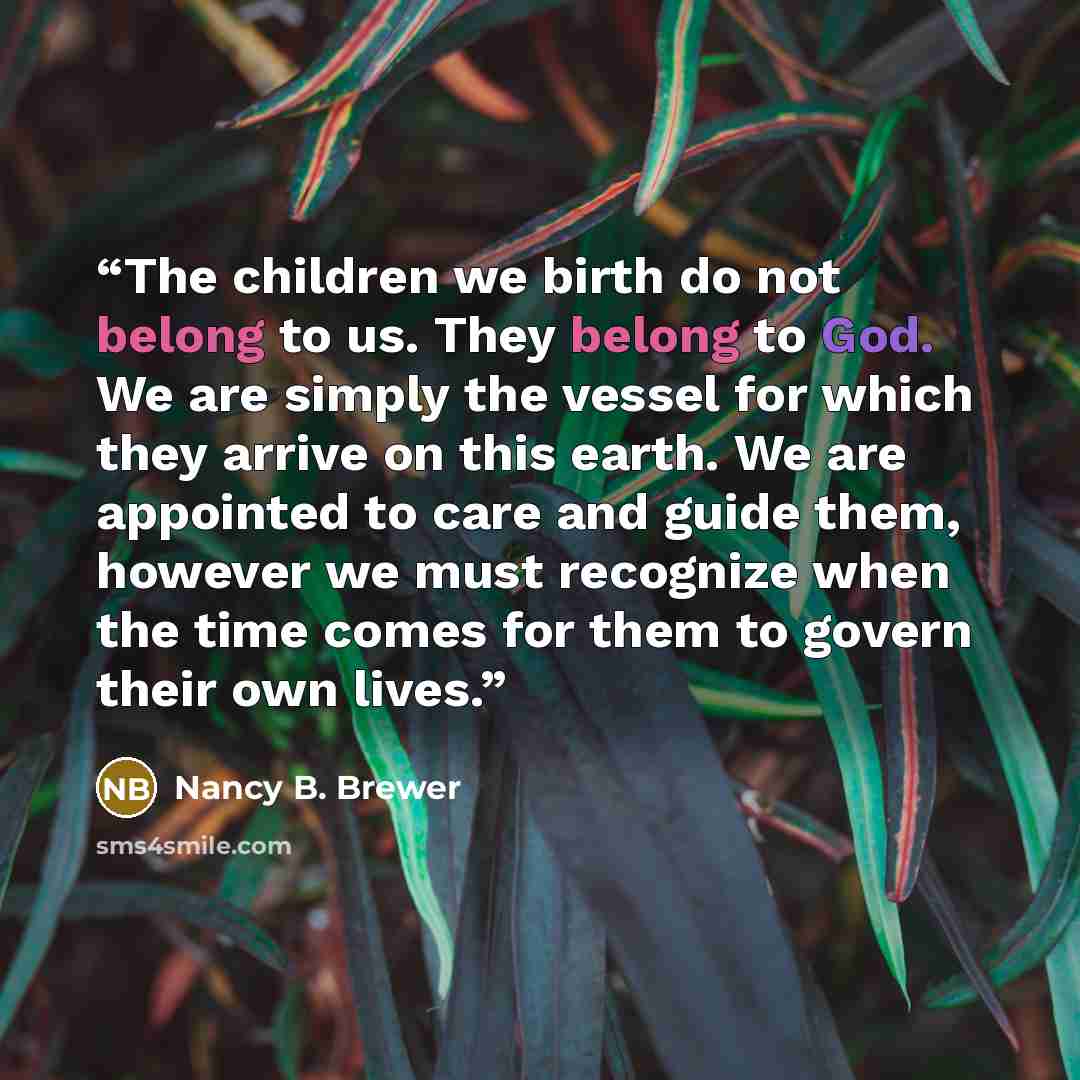 “The children we birth do not belong to us. They belong to God. We are simply the vessel for which they arrive on this earth. We are appointed to care and guide them, however we must recognize when the time comes for them to govern their own lives.” quote by Nancy B. Brewer