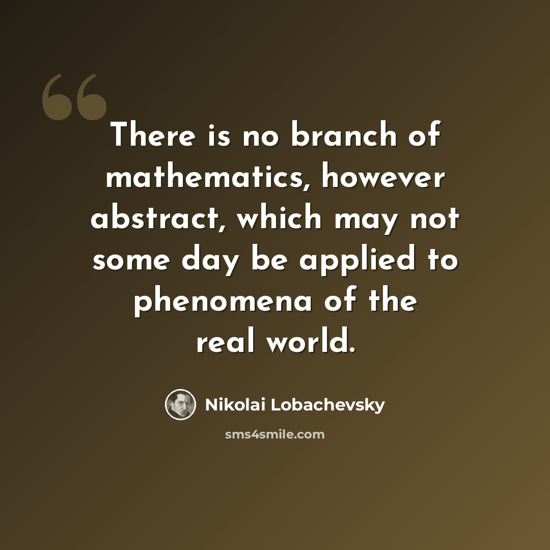 “There is no branch of mathematics, however abstract, which may not some day be applied to phenomena of the real world.” quote by Nikolai Lobachevsky