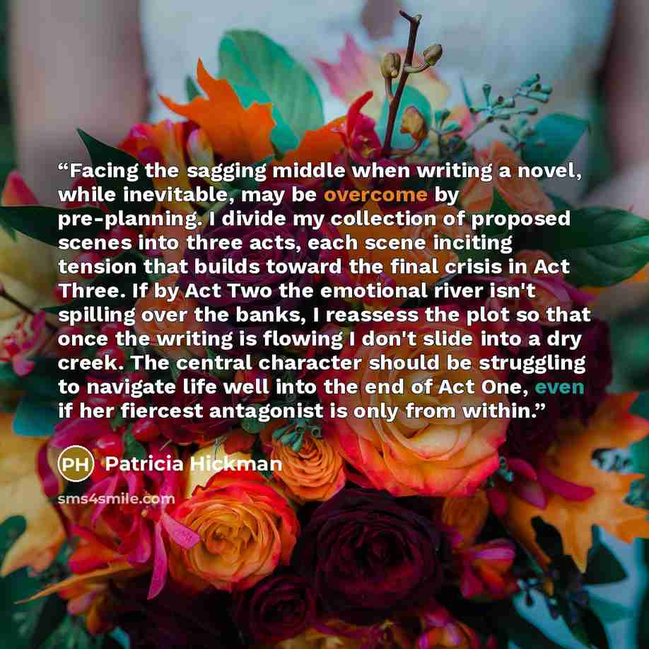 “Facing the sagging middle when writing a novel, while inevitable, may be overcome by pre-planning. I divide my collection of proposed scenes into three acts, each scene inciting tension that builds toward the final crisis in Act Three. If by Act Two the emotional river isn't spilling over the…” quote by Patricia Hickman