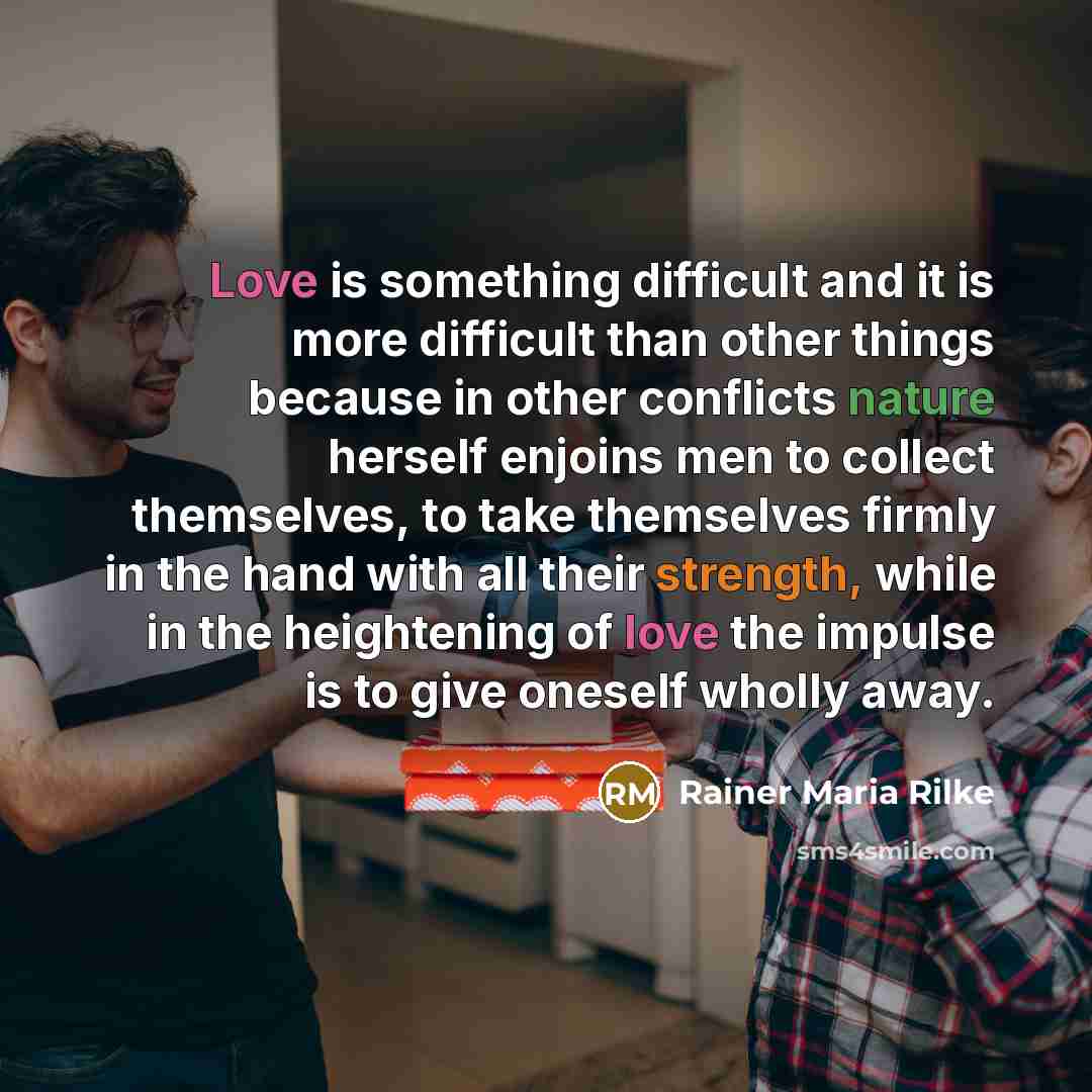 “Love is something difficult and it is more difficult than other things because in other conflicts nature herself enjoins men to collect themselves, to take themselves firmly in the hand with all their strength, while in the heightening of love the impulse is to give oneself wholly away.” quote by Rainer Maria Rilke