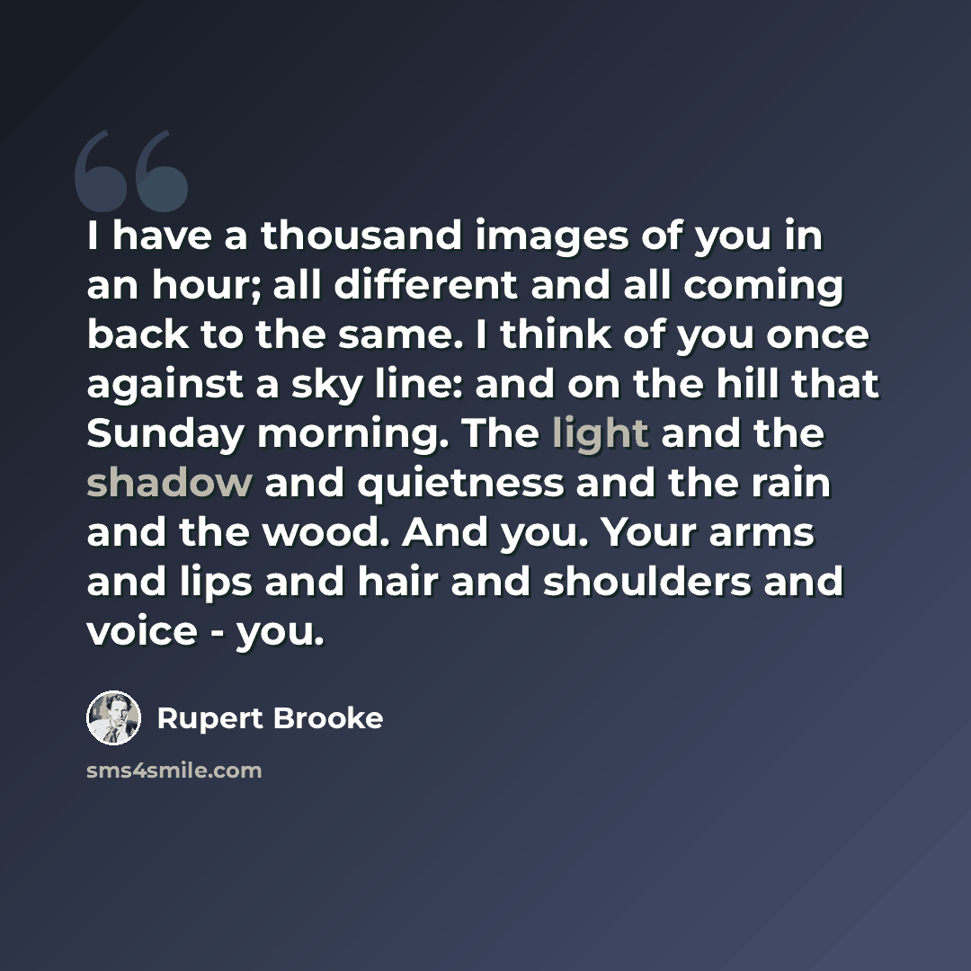 “I have a thousand images of you in an hour; all different and all coming back to the same. I think of you once against a sky line: and on the hill that Sunday morning. The light and the shadow and quietness and the rain and the wood. And you. Your arms and lips and hair and shoulders and voice…” quote by Rupert Brooke