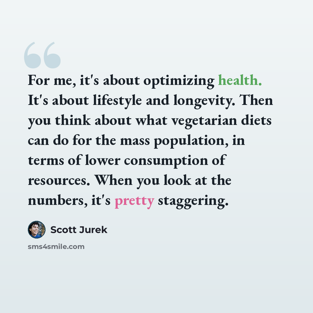 “For me, it's about optimizing health. It's about lifestyle and longevity. Then you think about what vegetarian diets can do for the mass population, in terms of lower consumption of resources. When you look at the numbers, it's pretty staggering.” quote by Scott Jurek