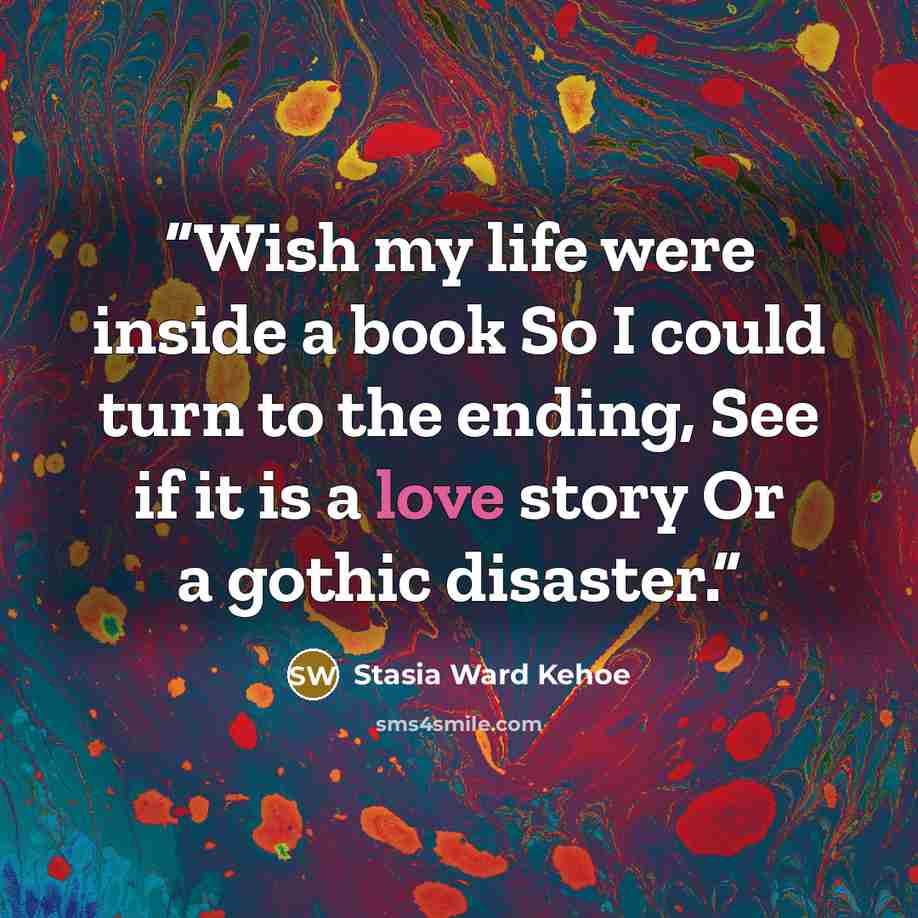 “Wish my life were inside a book So I could turn to the ending, See if it is a love story Or a gothic disaster.” quote by Stasia Ward Kehoe