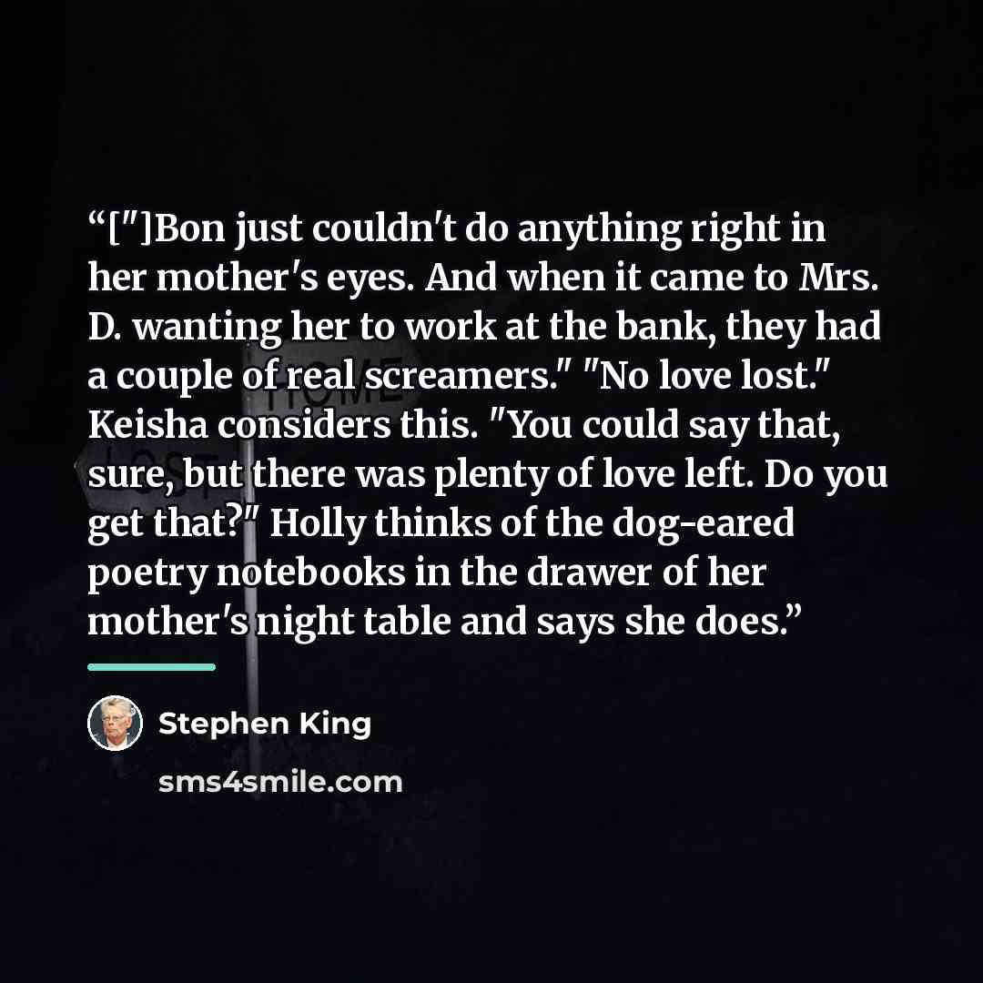 “["]Bon just couldn't do anything right in her mother's eyes. And when it came to Mrs. D. wanting her to work at the bank, they had a couple of real screamers." "No love lost." Keisha considers this. "You could say that, sure, but there was plenty of love left. Do you get that?" Holly thinks of the…” quote by Stephen King