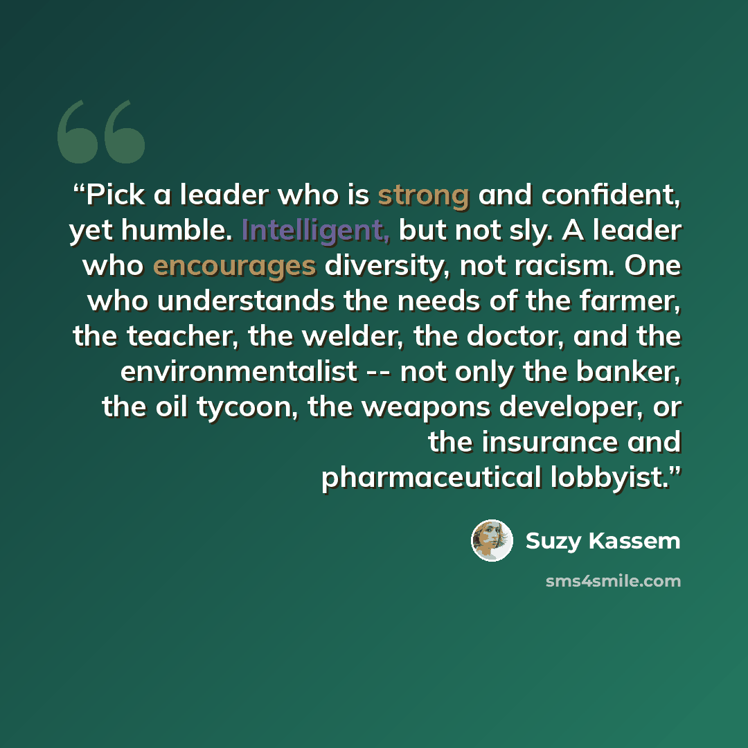 “Pick a leader who is strong and confident, yet humble. Intelligent, but not sly. A leader who encourages diversity, not racism. One who understands the needs of the farmer, the teacher, the welder, the doctor, and the environmentalist -- not only the banker, the oil tycoon, the weapons developer…” quote by Suzy Kassem