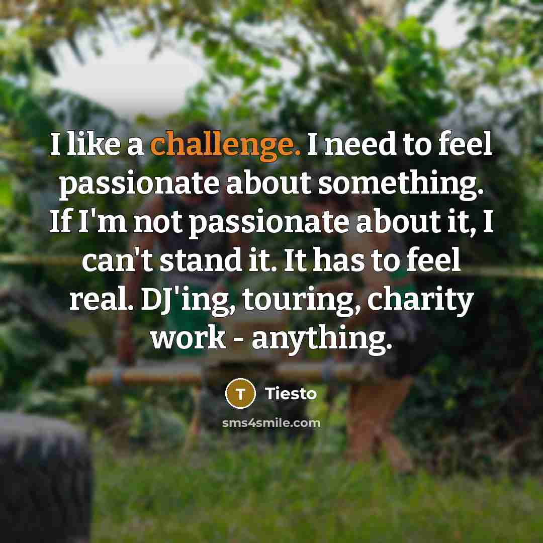 “I like a challenge. I need to feel passionate about something. If I'm not passionate about it, I can't stand it. It has to feel real. DJ'ing, touring, charity work - anything.” quote by Tiesto