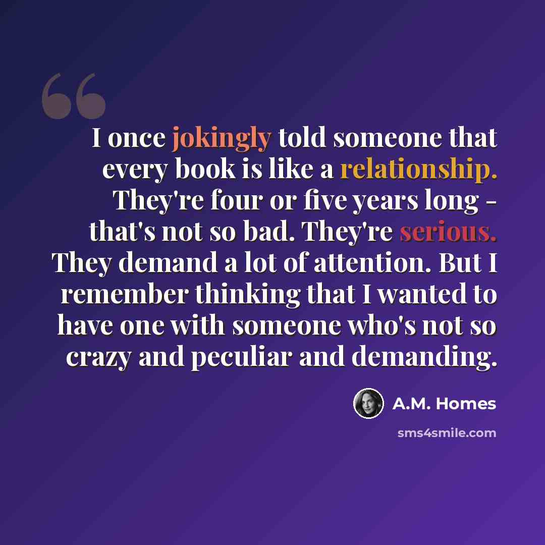 “I once jokingly told someone that every book is like a relationship. They're four or five years long - that's not so bad. They're serious. They demand a lot of attention. But I remember thinking that I wanted to have one with someone who's not so crazy and peculiar and demanding.” quote by A.M. Homes
