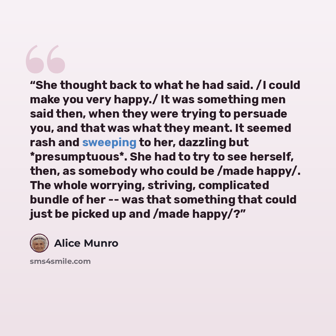 “She thought back to what he had said. /I could make you very happy./ It was something men said then, when they were trying to persuade you, and that was what they meant. It seemed rash and sweeping to her, dazzling but *presumptuous*. She had to try to see herself, then, as somebody who could be…” quote by Alice Munro