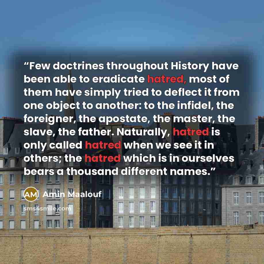 “Few doctrines throughout History have been able to eradicate hatred, most of them have simply tried to deflect it from one object to another: to the infidel, the foreigner, the apostate, the master, the slave, the father. Naturally, hatred is only called hatred when we see it in others; the hatred…” quote by Amin Maalouf