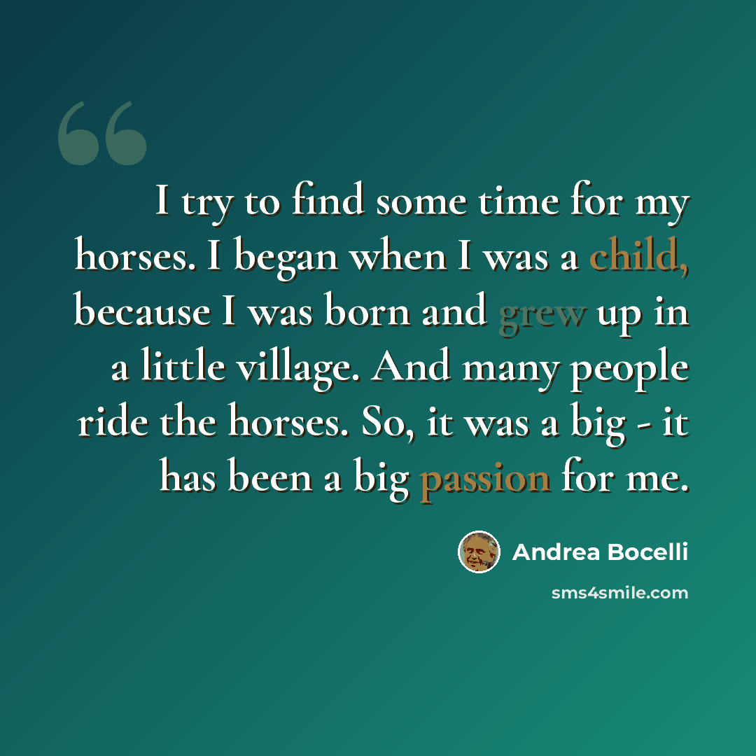 “I try to find some time for my horses. I began when I was a child, because I was born and grew up in a little village. And many people ride the horses. So, it was a big - it has been a big passion for me.” quote by Andrea Bocelli