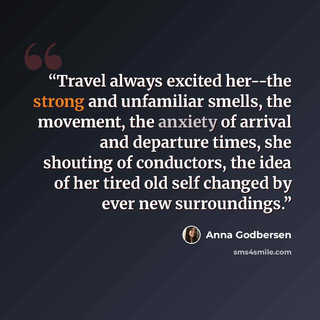“Travel always excited her--the strong and unfamiliar smells, the movement, the anxiety of arrival and departure times, she shouting of conductors, the idea of her tired old self changed by ever new surroundings.” quote by Anna Godbersen