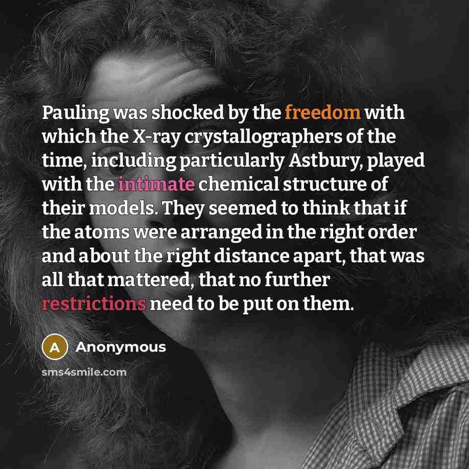 “Pauling was shocked by the freedom with which the X-ray crystallographers of the time, including particularly Astbury, played with the intimate chemical structure of their models. They seemed to think that if the atoms were arranged in the right order and about the right distance apart, that was…” quote by Anonymous