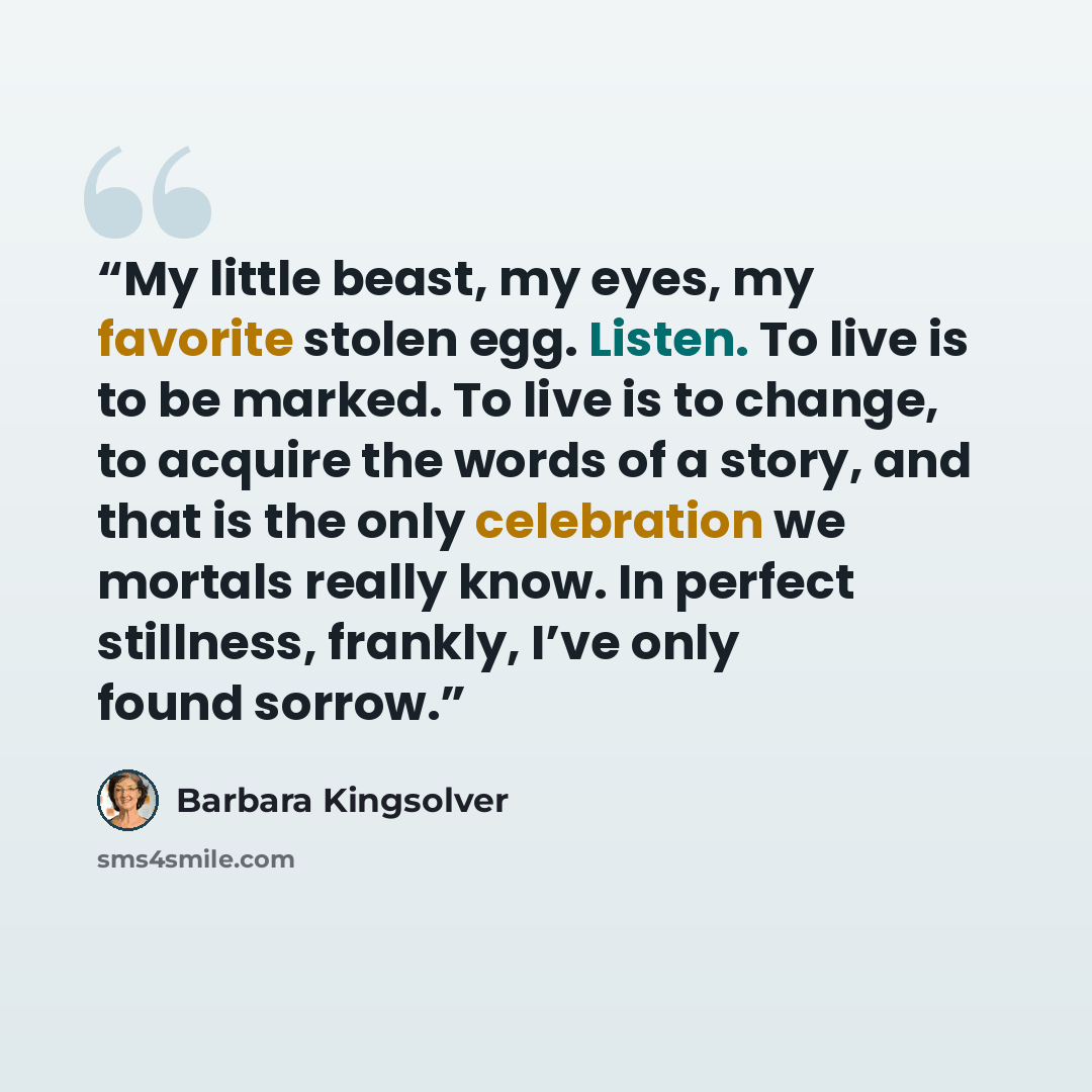 “My little beast, my eyes, my favorite stolen egg. Listen. To live is to be marked. To live is to change, to acquire the words of a story, and that is the only celebration we mortals really know. In perfect stillness, frankly, I’ve only found sorrow.” quote by Barbara Kingsolver