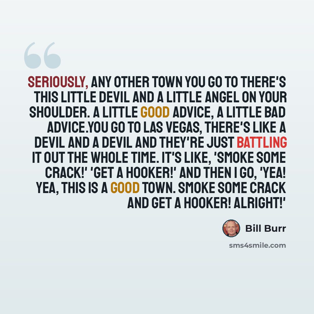 “Seriously, any other town you go to there's this little devil and a little angel on your shoulder. A little good advice, a little bad advice.You go to Las Vegas, there's like a devil and a devil and they're just battling it out the whole time. It's like, 'Smoke some crack!' 'Get a hooker!' And…” quote by Bill Burr