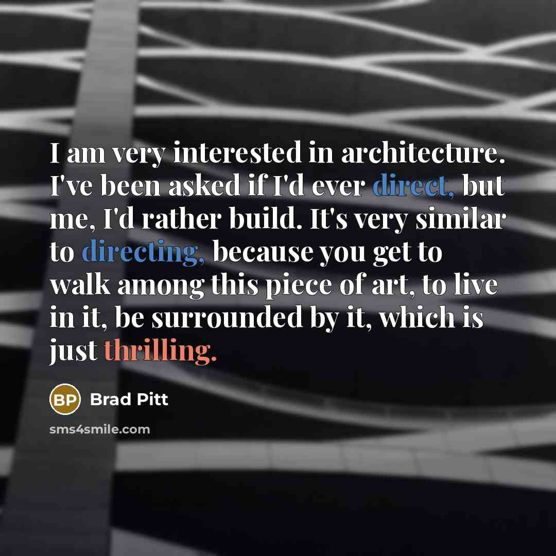 “I am very interested in architecture. I've been asked if I'd ever direct, but me, I'd rather build. It's very similar to directing, because you get to walk among this piece of art, to live in it, be surrounded by it, which is just thrilling.” quote by Brad Pitt