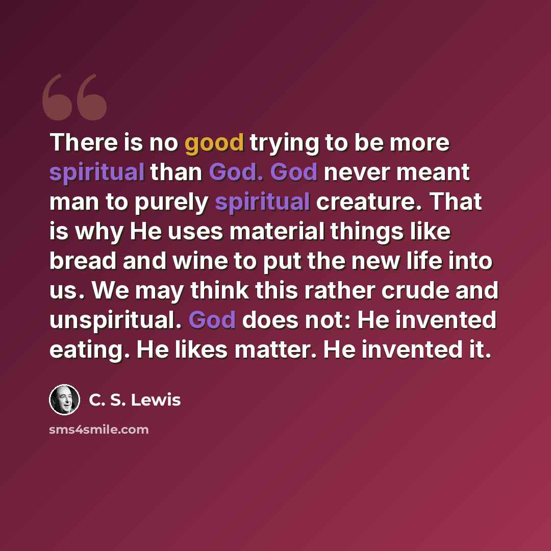 “There is no good trying to be more spiritual than God. God never meant man to purely spiritual creature. That is why He uses material things like bread and wine to put the new life into us. We may think this rather crude and unspiritual. God does not: He invented eating. He likes matter. He…” quote by C. S. Lewis