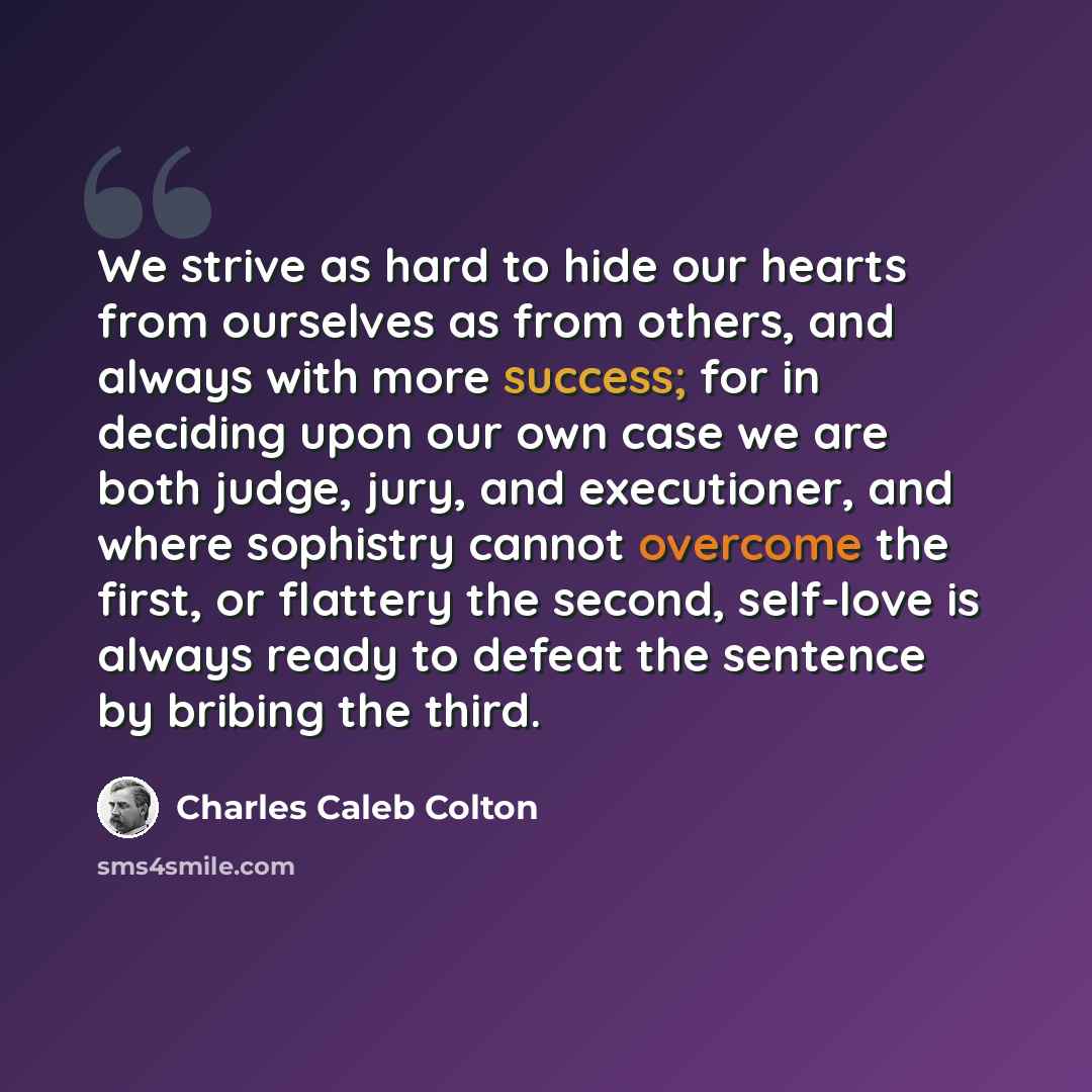 “We strive as hard to hide our hearts from ourselves as from others, and always with more success; for in deciding upon our own case we are both judge, jury, and executioner, and where sophistry cannot overcome the first, or flattery the second, self-love is always ready to defeat the sentence by…” quote by Charles Caleb Colton