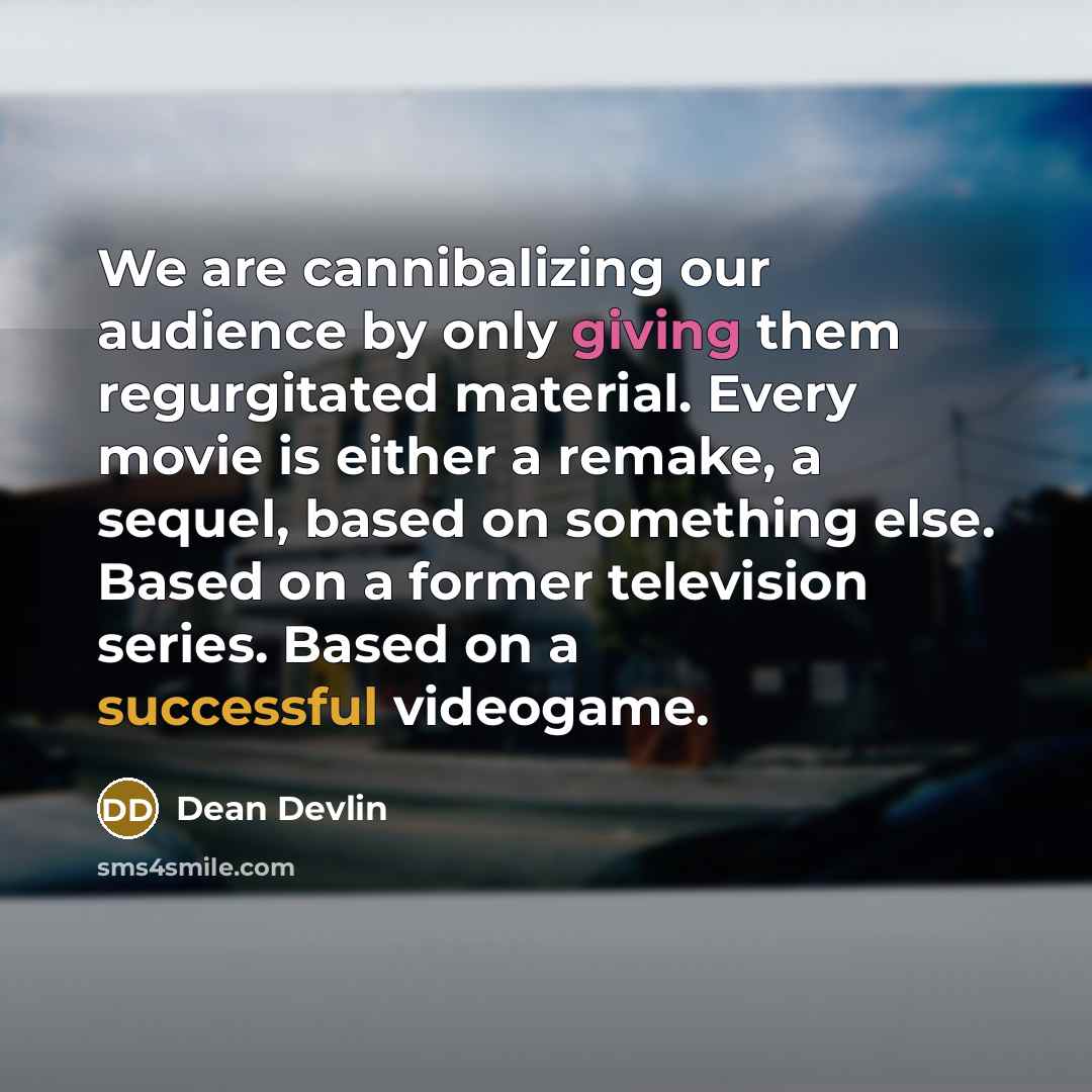 “We are cannibalizing our audience by only giving them regurgitated material. Every movie is either a remake, a sequel, based on something else. Based on a former television series. Based on a successful videogame.” quote by Dean Devlin