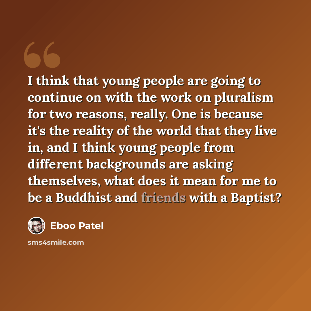 “I think that young people are going to continue on with the work on pluralism for two reasons, really. One is because it's the reality of the world that they live in, and I think young people from different backgrounds are asking themselves, what does it mean for me to be a Buddhist and friends…” quote by Eboo Patel