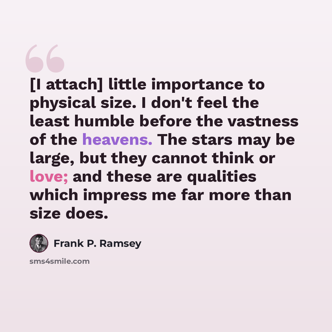 “[I attach] little importance to physical size. I don't feel the least humble before the vastness of the heavens. The stars may be large, but they cannot think or love; and these are qualities which impress me far more than size does.” quote by Frank P. Ramsey