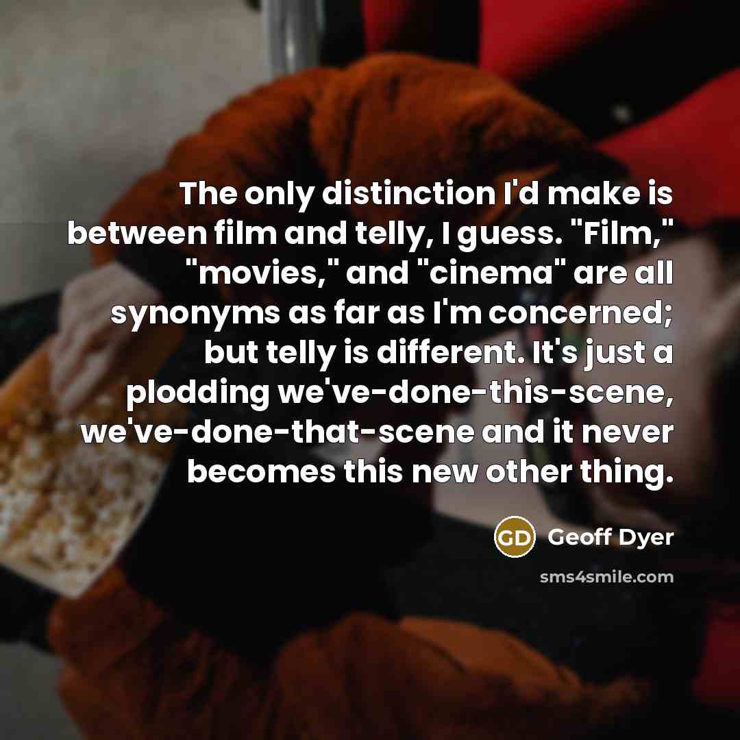 “The only distinction I'd make is between film and telly, I guess. "Film," "movies," and "cinema" are all synonyms as far as I'm concerned; but telly is different. It's just a plodding we've-done-this-scene, we've-done-that-scene and it never becomes this new other thing.” quote by Geoff Dyer