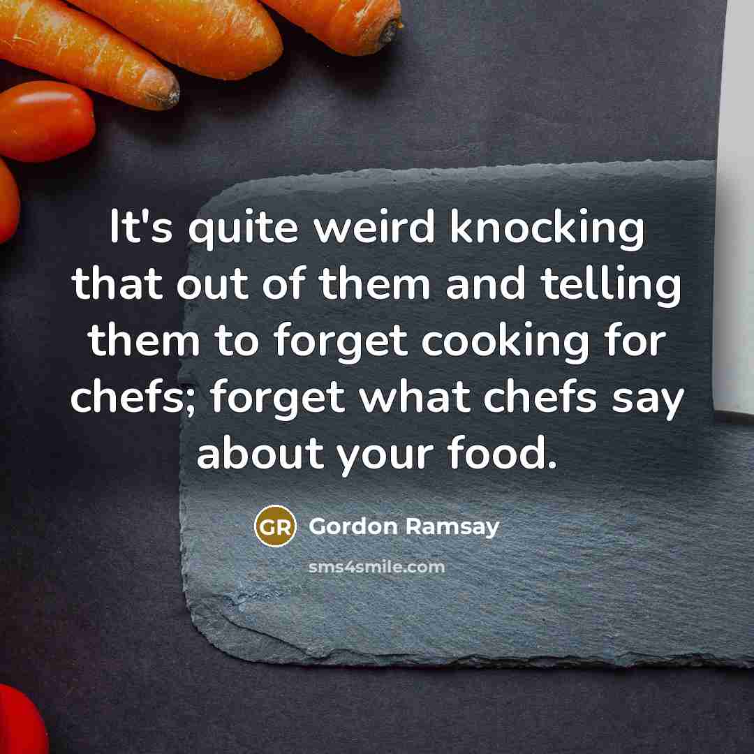 “It's quite weird knocking that out of them and telling them to forget cooking for chefs; forget what chefs say about your food.” quote by Gordon Ramsay