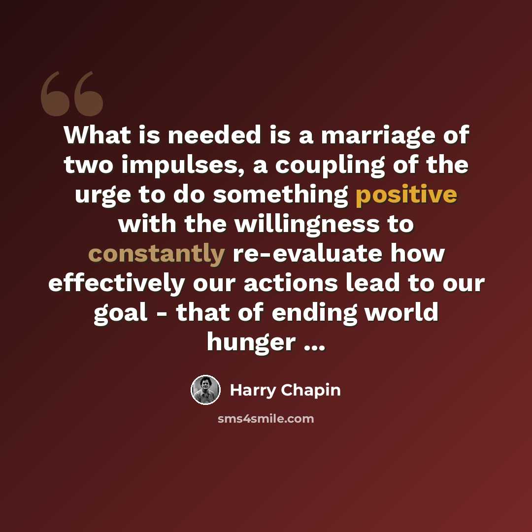 “What is needed is a marriage of two impulses, a coupling of the urge to do something positive with the willingness to constantly re-evaluate how effectively our actions lead to our goal - that of ending world hunger ...” quote by Harry Chapin