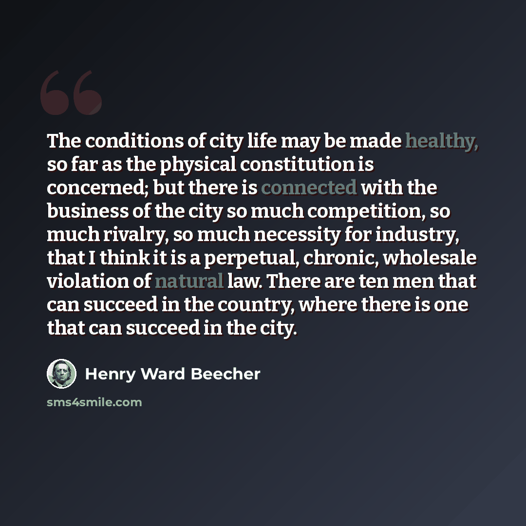 “The conditions of city life may be made healthy, so far as the physical constitution is concerned; but there is connected with the business of the city so much competition, so much rivalry, so much necessity for industry, that I think it is a perpetual, chronic, wholesale violation of natural law…” quote by Henry Ward Beecher